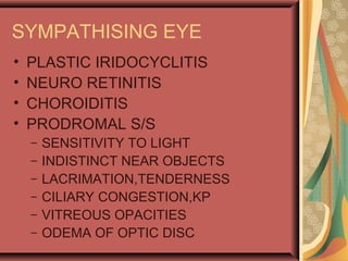SYMPATHISING EYE
• PLASTIC IRIDOCYCLITIS
• NEURO RETINITIS
• CHOROIDITIS
• PRODROMAL S/S
– SENSITIVITY TO LIGHT
– INDISTINCT NEAR OBJECTS
– LACRIMATION,TENDERNESS
– CILIARY CONGESTION,KP
– VITREOUS OPACITIES
– ODEMA OF OPTIC DISC
 