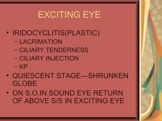 EXCITING EYE
• IRIDOCYCLITIS(PLASTIC)
– LACRIMATION
– CILIARY TENDERNESS
– CILIARY INJECTION
– KP
• QUIESCENT STAGE—SHRUNKEN
GLOBE
• ON S.O.IN SOUND EYE RETURN
OF ABOVE S/S IN EXCITING EYE
 