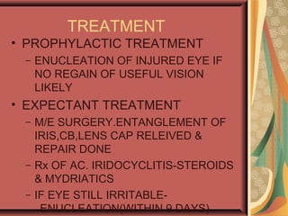TREATMENT
• PROPHYLACTIC TREATMENT
– ENUCLEATION OF INJURED EYE IF
NO REGAIN OF USEFUL VISION
LIKELY
• EXPECTANT TREATMENT
– M/E SURGERY.ENTANGLEMENT OF
IRIS,CB,LENS CAP RELEIVED &
REPAIR DONE
– Rx OF AC. IRIDOCYCLITIS-STEROIDS
& MYDRIATICS
– IF EYE STILL IRRITABLE-
ENUCLEATION(WITHIN 9 DAYS)
 