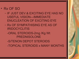 • Rx OF SO
– IF JUST DEV.& EXCITING EYE HAS NO
USEFUL VISION—IMMEDIATE
ENUCLEATION OF EXCITING EYE
– Rx OF SYMPATHISING EYE AS OF
IRIDOCYCLITIS
-ORAL STEROIDS-2mg /Kg Wt
PREDNISOLONE
-S/TENON DEPOT STEROIDS
-TOPICAL STEROIDS x MANY MONTHS
 