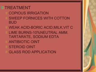 TREATMENT
COPIOUS IRRIGATION
SWEEP FORNICES WITH COTTON
BUD
WEAK ACID-BORIC ACID,MILK,VIT C
LIME BURNS-10%NEUTRAL AMM.
TARTARATE, SODIUM EDTA
ANTIBIOTIC OINT
STEROID OINT
GLASS ROD APPLICATION
 