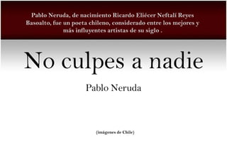 Pablo Neruda, de nacimiento Ricardo Eliécer Neftalí Reyes
Basoalto, fue un poeta chileno, considerado entre los mejores y
              más influyentes artistas de su siglo .




No culpes a nadie
                     Pablo Neruda



                         (imágenes de Chile)
 