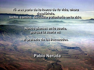Tú eres parte de la fuerza de Tu vida, ahora despiértate, lucha, camina, decídete y triunfarás en la vida.Nunca pienses en la suerte, porque la suerte es: el pretexto de los fracasados.              Pablo Neruda
