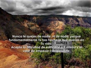 Nunca te quejes de nadie, ni de nada, porque fundamentalmente Tu has hecho lo que querías en Tu vida. Acepta la dificultad de edificarte a ti mismo y el valor de empezar corrigiéndote.