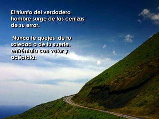 El triunfo del verdadero hombre surge de las cenizas de su error. Nunca te quejes  de tu soledad o de tu suerte, enfréntala con valor y acéptala. 