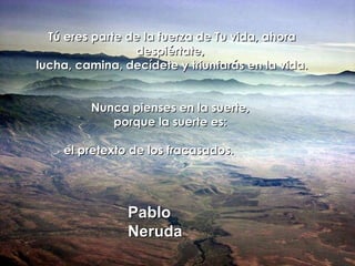 Tú eres parte de la fuerza de Tu vida, ahora despiértate,  lucha, camina, decídete y triunfarás en la vida. Nunca pienses en la suerte,  porque la suerte es:  el pretexto de los fracasados.  Pablo Neruda 