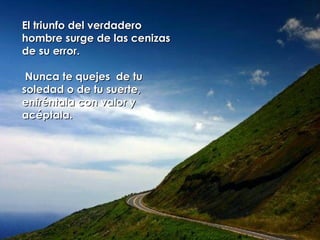 El triunfo del verdadero hombre surge de las cenizas de su error.  Nunca te quejes  de tu soledad o de tu suerte,  enfréntala con valor y acéptala.  
