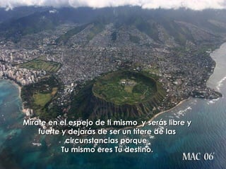 Mírate en el espejo de ti mismo  y serás libre y fuerte y dejarás de ser un títere de las circunstancias porque  Tu mismo eres Tu destino. 