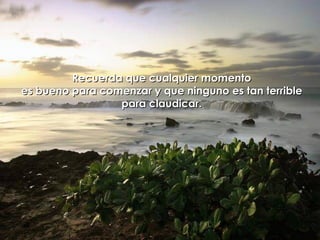 Recuerda que cualquier momento es bueno para comenzar y que ninguno es tan terrible para claudicar. 