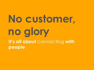 No customer,
no glory
It’s all about connecting with
people
 