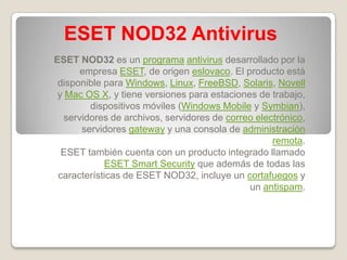 ESET NOD32 Antivirus
ESET NOD32 es un programa antivirus desarrollado por la
       empresa ESET, de origen eslovaco. El producto está
 disponible para Windows, Linux, FreeBSD, Solaris, Novell
 y Mac OS X, y tiene versiones para estaciones de trabajo,
         dispositivos móviles (Windows Mobile y Symbian),
   servidores de archivos, servidores de correo electrónico,
       servidores gateway y una consola de administración
                                                    remota.
  ESET también cuenta con un producto integrado llamado
            ESET Smart Security que además de todas las
 características de ESET NOD32, incluye un cortafuegos y
                                              un antispam.
 