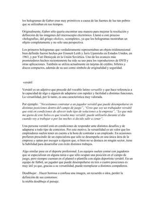 los hologramas de Gabor eran muy primitivos a causa de las fuentes de luz tan pobres
que se utilizaban en sus tiempos.

Originalmente, Gabor sólo quería encontrar una manera para mejorar la resolución y
definición de las imágenes del microscopio electrónico. Llamó a este proceso
«holografía», del griego «holos», «completo», ya que los hologramas mostraban un
objeto completamente y no sólo una perspectiva.

Los primeros hologramas que verdaderamente representaban un objeto tridimensional
bien definido fueron hechos por Emmett Leith y Juris Upatnieks en Estados Unidos, en
1963, y por Yuri Denisyuk en la Unión Soviética. Uno de los avances más
prometedores hechos recientemente ha sido su uso para los reproductores de DVD y
otras aplicaciones. También se utiliza actualmente en tarjetas de crédito, billetes y
discos compactos, además de su uso como símbolo de originalidad y seguridad.



versátil

Versátil es un adjetivo que procede del vocablo latino versatĭlis y que hace referencia a
la capacidad de algo o alguien de adaptarse con rapidez y facilidad a distintas funciones.
La versatilidad, por lo tanto, es una característica muy valorada.

Por ejemplo: “Necesitamos contratar a un jugador versátil que puede desempeñarse en
distintas posiciones dentro del campo de juego”, “Creo que soy un trabajador versátil
que está en condiciones de ofrecer todo tipo de soluciones a la empresa”, “Lo que más
me gusta de este bolso es que resulta muy versátil: puede utilizarlo durante el día
cuando voy a trabajar o por las noches si decido salir a cenar”.

Una persona versátil está en condiciones de responder ante distintos desafíos y de
adaptarse a todo tipo de contextos. Por este motivo, la versatilidad es un valor que los
empleadores suelen tener en cuenta a la hora de contratar a un empleado. En ocasiones
prefieren prescindir de un especialista que sólo se desempeña en una única área de la
empresa y optan por escoger a alguien que, si bien no se destaca en ningún sector, tiene
la habilidad para desarrollar con éxito distintos trabajos.

Algo similar pasa en el deporte profesional. Los equipos suelen contar con jugadores
que se especializan en alguna tarea o que sólo ocupan una posición en el campo de
juego, pero siempre cuentan en el plantel o plantilla con algún deportista versátil. En un
equipo de fútbol, un jugador que puede desempeñarse en tres o cuatro posiciones es
muy útil ya que, gracias a su versatilidad, puede reemplazar a distintos compañeros.

Desdibujar: . Hacer borrosa o confusa una imagen, un recuerdo o idea, perder la
definición de sus contornos:
la niebla desdibuja el paisaje.
 