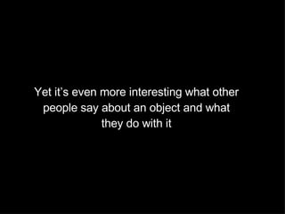 Yet it’s even more interesting what other people say about an object and what they do with it 