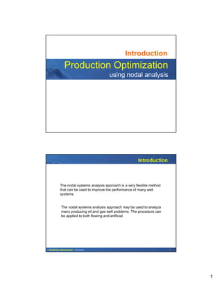 1
Production Optimization
using nodal analysis
Introduction
2Production Optimization - Introduction
The nodal systems analysis approach is a very flexible method
that can be used to improve the performance of many well
systems.
The nodal systems analysis approach may be used to analyze
many producing oil and gas well problems. The procedure can
be applied to both flowing and artificial
Introduction
 