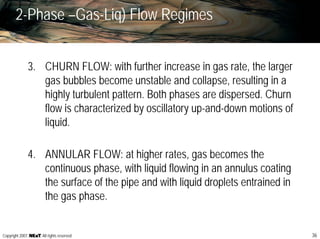 36Copyright 2007, , All rights reserved
2-Phase –Gas-Liq) Flow Regimes
3. CHURN FLOW: with further increase in gas rate, the larger
gas bubbles become unstable and collapse, resulting in a
highly turbulent pattern. Both phases are dispersed. Churn
flow is characterized by oscillatory up-and-down motions of
liquid.
4. ANNULAR FLOW: at higher rates, gas becomes the
continuous phase, with liquid flowing in an annulus coating
the surface of the pipe and with liquid droplets entrained in
the gas phase.
 