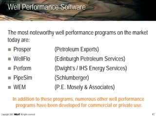 41Copyright 2007, , All rights reserved
Well Performance Software
The most noteworthy well performance programs on the market
today are:
Prosper (Petroleum Experts)
WellFlo (Edinburgh Petroleum Services)
Perform (Dwight’s / IHS Energy Services)
PipeSim (Schlumberger)
WEM (P.E. Mosely & Associates)
In addition to these programs, numerous other well performance
programs have been developed for commercial or private use.
 