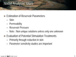 51Copyright 2007, , All rights reserved
Nodal Analysis: Uses
Estimation of Reservoir Parameters
– Skin
– Permeability
– Reservoir Pressure
– Note : Non unique solutions unless only one unknown
Evaluation of Potential Stimulation Treatments
– Primarily through reduction in skin
– Parameter sensitivity studies are important
 