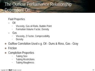 57Copyright 2007, , All rights reserved
The Outflow Performance Relationship
Dependent On:
Fluid Properties
– Oil
• Viscosity, Gas oil Ratio, Bubble Point
• Formation Volume Factor, Density
– Gas
• Viscosity, Z Factor, Compressibility
• Density
Outflow Correlation Used e.g. Oil - Duns & Ross, Gas - Gray
Friction
Completion Properties
• Tubing Size
• Tubing Restrictions
• Tubing Roughness
 