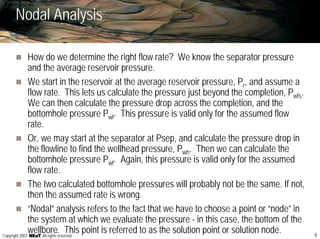 9Copyright 2007, , All rights reserved
Nodal Analysis
How do we determine the right flow rate? We know the separator pressure
and the average reservoir pressure.
We start in the reservoir at the average reservoir pressure, Pr, and assume a
flow rate. This lets us calculate the pressure just beyond the completion, Pwfs.
We can then calculate the pressure drop across the completion, and the
bottomhole pressure Pwf. This pressure is valid only for the assumed flow
rate.
Or, we may start at the separator at Psep, and calculate the pressure drop in
the flowline to find the wellhead pressure, Pwh. Then we can calculate the
bottomhole pressure Pwf. Again, this pressure is valid only for the assumed
flow rate.
The two calculated bottomhole pressures will probably not be the same. If not,
then the assumed rate is wrong.
“Nodal” analysis refers to the fact that we have to choose a point or “node” in
the system at which we evaluate the pressure - in this case, the bottom of the
wellbore. This point is referred to as the solution point or solution node.
 