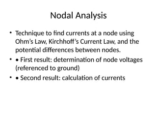 Nodal Analysis
• Technique to find currents at a node using
Ohm’s Law, Kirchhoff’s Current Law, and the
potential differences between nodes.
• • First result: determination of node voltages
(referenced to ground)
• • Second result: calculation of currents
 