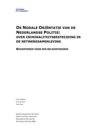 DE NODALE ORIËNTATIE VAN DE
NEDERLANDSE POLITIE:
OVER CRIMINALITEITSBESTRIJDING IN
DE NETWERKSAMENLEVING

BOUWSTENEN VOOR EEN BELEIDSTHEORIE




Victor Bekkers
Arie van Sluis
Peter Siep




ERASMUS UNIVERSITEIT ROTTERDAM
CENTER FOR PUBLIC INNOVATION
BURGEMEESTER OUDLAAN 50
ROTTERDAM, DECEMBER 2006
 