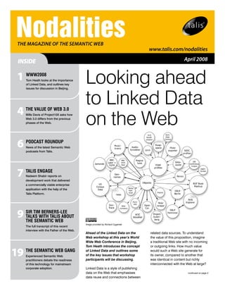 Nodalities
  THE mAgAzinE of THE SEmAnTiC WEB
                                                                                    www.talis.com/nodalities

  INSIDE                                                                                                   April 2008


  1 WWW2008
     Tom Heath looks at the importance
     of Linked Data, and outlines key
                                             Looking ahead
                                             to Linked Data
     issues for discussion in Beijing.




  4 ThE vALuE of WEb 3.0
     Mills Davis of Project10X asks how
     Web 3.0 differs from the previous
     phases of the Web.                      on the Web
  6 PoDCAST RouNDuP
     News of the latest Semantic Web
     podcasts from Talis.




  7 TALIS ENGAGE
     Nadeem Shabir reports on
     development work that delivered
     a commercially viable enterprise
     application with the help of the
     Talis Platform.




  9 SIR TIMWITh TALIS AbouT
    TA