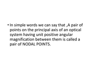• In simple words we can say that ,A pair of
points on the principal axis of an optical
system having unit positive angular
magnification between them is called a
pair of NODAL POINTS.
 