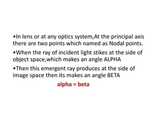 •In lens or at any optics system,At the principal axis
there are two points which named as Nodal points.
•When the ray of incident light stikes at the side of
object space,which makes an angle ALPHA
•Then this emergent ray produces at the side of
image space then its makes an angle BETA
alpha = beta
 