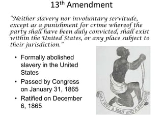 13th Amendment“Neither slavery nor involuntary servitude, except as a punishment for crime whereof the party shall have been duly convicted, shall exist within the United States, or any place subject to their jurisdiction.”Formally abolished slavery in the United StatesPassed by Congress on January 31, 1865 Ratified on December 6, 1865