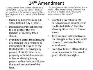 14th Amendment"[A foreigner in the United States] has a right to the protection of the laws; but he is not a citizen in the ordinary acceptance of the word...""Every person born within the limits of the United States, and subject to their jurisdiction, is by virtue of natural law and national law a citizen of the United States.”Granted citizenship to “All persons born or naturalized in the United States,” thereby allowing citizenship to former slaves.Tried reconstructing between the struggle of black and white citizens to enforce the 14th amendment.Executive branch attempted to enforce measures that would guard all citizens’ rights.  Passed by Congress June 13, 1866. Ratified July 9, 1868.Designed to grant citizenship to and protect the civil liberties of recently freed slaves.Prohibited states from denying or abridging the privileges or immunities of citizens of the United States, depriving any person of his life, liberty, or property without due process of law, or denying to any person within their jurisdiction the equal protection of the laws. 