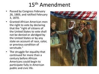 15th AmendmentPassed by Congress February 26, 1869, and ratified February 3, 1870.Granted African American men the right to vote by declaring that the "right of citizens of the United States to vote shall not be denied or abridged by the United States or by any state on account of race, color, or previous condition of servitude." The struggle for equality that continued for more than a century before African Americans could begin to participate fully in American public and civic life.