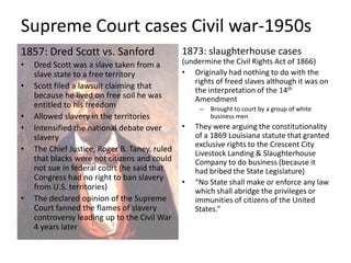 Supreme Court cases Civil war-1950s1857: Dred Scott vs. SanfordDred Scott was a slave taken from a slave state to a free territoryScott filed a lawsuit claiming that because he lived on free soil he was entitled to his freedomAllowed slavery in the territoriesIntensified the national debate over slaveryThe Chief Justice, Roger B. Taney, ruled that blacks were not citizens and could not sue in federal court(he said that Congress had no right to ban slavery from U.S. territories) The declared opinion of the Supreme Court fanned the flames of slavery controversy leading up to the Civil War 4 years later1873: slaughterhouse cases (undermine the Civil Rights Act of 1866)Originally had nothing to do with the rights of freed slaves although it was on the interpretation of the 14th Amendment Brought to court by a group of white business menThey were arguing the constitutionality of a 1869 Louisiana statute that granted exclusive rights to the Crescent City Livestock Landing & Slaughterhouse Company to do business (because it had bribed the State Legislature)“No State shall make or enforce any law which shall abridge the privileges or immunities of citizens of the United States.”