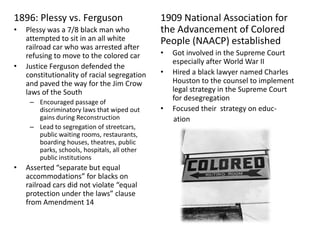 1909 National Association for the Advancement of Colored People (NAACP) establishedGot involved in the Supreme Court especially after World War II Hired a black lawyer named Charles Houston to the counsel to implement legal strategy in the Supreme Court for desegregationFocused their  strategy on educ-      ation1896: Plessy vs. FergusonPlessy was a 7/8 black man who attempted to sit in an all white railroad car who was arrested after refusing to move to the colored car Justice Ferguson defended the constitutionality of racial segregation and paved the way for the Jim Crow laws of the SouthEncouraged passage of discriminatory laws that wiped out gains during ReconstructionLead to segregation of streetcars, public waiting rooms, restaurants, boarding houses, theatres, public parks, schools, hospitals, all other public institutionsAsserted “separate but equal accommodations” for blacks on railroad cars did not violate “equal protection under the laws” clause from Amendment 14