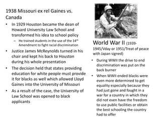 1938 Missouri ex rel Gaines vs. CanadaIn 1929 Houston became the dean of Howard University Law School and transformed his idea to school policyHe trained students in the use of the 14th Amendment to fight racial discriminationJustice James McReynolds turned in his chair and kept his back to Houston during his whole presentationThe decision held that states providing education for white people must provide it for blacks as well which allowed Lloyd Gaines into the University of MissouriAs a result of the case, the University of Law School was opened to black applicantsWorld War II (1939-1945/Vday or 1951/Treat of peace with Japan signed)During WWII the drive to end discrimination was put on the back burner