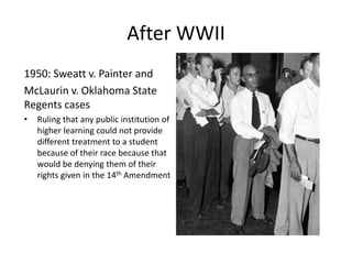 When WWII ended blacks were even more determined to get equality especially because they had just gone and fought in a war for a country in which they did not even have the freedom to use public facilities or obtain the best schooling the country had to offerAfter WWII1950: Sweatt v. Painter and McLaurinv. Oklahoma State Regents casesRuling that any public institution of higher learning could not provide different treatment to a student because of their race because that would be denying them of their rights given in the 14th Amendment