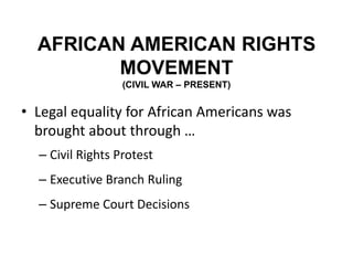 AFRICAN AMERICAN RIGHTS MOVEMENT(CIVIL WAR – PRESENT)Legal equality for African Americans was brought about through …Civil Rights ProtestExecutive Branch RulingSupreme Court Decisions