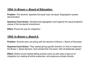 1954: In Brown v. Board of Education,Problem: The doctrine ‘separate but equal’ was not equal. Segregation caused discriminationSupreme Court Action: Decided that segregation went against the equal protection clause of the fourteenth amendment. Effect: Paved the way for integration1955: In Brown v. Board II, Problem: Schools were not acting with the decision of Brown v. Board of EducationSupreme Court Action: They started giving specific direction on how to implement the Brown v. Board decision. And insisted that it be done “with all deliberate speed.”Effect: District courts started letting schools come up with ways to get out of integration by creating all white academies, and expensive private schools.