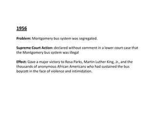 1956Problem: Montgomery bus system was segregated.Supreme Court Action:declared without comment in a lower court case thattheMontgomery bus system was illegalEffect: Gave a major victory to Rosa Parks, Martin Luther King, Jr., and the thousands of anonymous African Americans who had sustained the bus boycott in the face of violence and intimidation. 