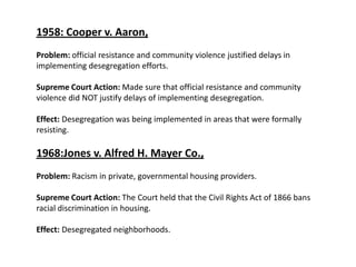 1958: Cooper v. Aaron, Problem: official resistance and community violence justified delays in implementing desegregation efforts. Supreme Court Action: Made sure that official resistance and community violence did NOT justify delays of implementing desegregation. Effect: Desegregation was being implemented in areas that were formally resisting. 1968:Jones v. Alfred H. Mayer Co.,Problem: Racism in private, governmental housing providers. Supreme Court Action: The Court held that the Civil Rights Act of 1866 bans racial discrimination in housing.Effect: Desegregated neighborhoods.
