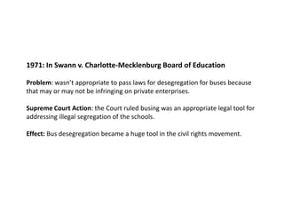 1971: In Swann v. Charlotte-Mecklenburg Board of EducationProblem: wasn’t appropriate to pass laws for desegregation for buses because that may or may not be infringing on private enterprises.  Supreme Court Action: the Court ruled busing was an appropriate legal tool for addressing illegal segregation of the schools. Effect: Bus desegregation became a huge tool in the civil rights movement.