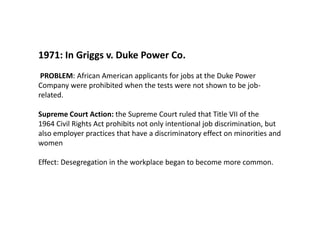 1971: In Griggs v. Duke Power Co.PROBLEM: African American applicants for jobs at the Duke Power Company were prohibited when the tests were not shown to be job-related. Supreme Court Action: the Supreme Court ruled that Title VII of the 1964 Civil Rights Act prohibits not only intentional job discrimination, but also employer practices that have a discriminatory effect on minorities and womenEffect: Desegregation in the workplace began to become more common.