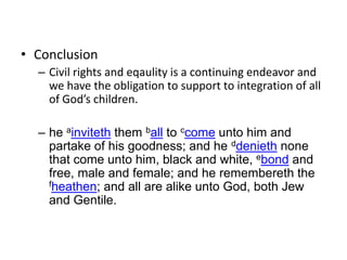 ConclusionCivil rights and eqaulity is a continuing endeavor and we have the obligation to support to integration of all of God’s children.he ainviteth them ball to ccome unto him and partake of his goodness; and he ddenieth none that come unto him, black and white, ebond and free, male and female; and he remembereth the fheathen; and all are alike unto God, both Jew and Gentile.