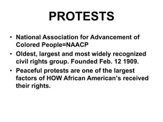 PROTESTSNational Association for Advancement of Colored People=NAACP  Oldest, largest and most widely recognized civil rights group. Founded Feb. 12 1909.Peaceful protests are one of the largest factors of HOW African American’s received their rights.