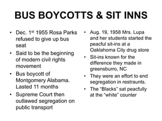 BUS BOYCOTTS & SIT INNSDec. 1st 1955 Rosa Parks refused to give up bus seatSaid to be the beginning of modern civil rights movementBus boycott of Montgomery Alabama. Lasted 11 monthsSupreme Court then outlawed segregation on public transportAug. 19, 1958 Mrs. Lupa and her students started the peacful sit-ins at a Oaklahoma City drug storeSit-ins known for the difference they made in greensburro, NCThey were an effort to end segregation in restraunts.The “Blacks” sat peacfully at the “white” counter