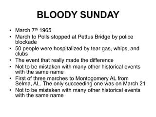 BLOODY SUNDAYMarch 7th 1965March to Polls stopped at Pettus Bridge by police blockade50 people were hospitalized by tear gas, whips, and clubsThe event that really made the differenceNot to be mistaken with many other historical events with the same nameFirst of three marches to Montogomery AL from Selma, AL. The only succeeding one was on March 21Not to be mistaken with many other historical events with the same name