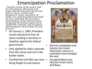 Emancipation Proclamation“And by virtue of the power and for the purpose aforesaid, I do order and declare that all persons held as slaves within said designated States and parts of States are, and henceforward shall be, free; and that the Executive Government of the United States, including the military and naval authorities thereof, will recognize and maintain the freedom of said persons.”On January 1, 1863, President Lincoln declared to free all slaves residing in territory in rebellion against the federal government. Only applied to states separate from the Union and not in the border states.Clarified the Civil War was now being fought to end slavery. Did not completely end slavery, but made Americans come to a realization and changed the war.Accepted black men into the Union Army and Navy.