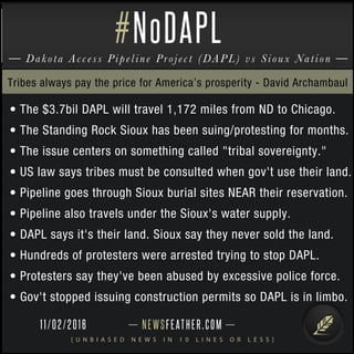 NEWSFEATHER.COM
[ U N B I A S E D N E W S I N 1 0 L I N E S O R L E S S ]
Dakota Access Pipeline Project (DAPL) vs Sioux Nation
#NoDAPL
• The $3.7bil DAPL will travel 1,172 miles from ND to Chicago.
• The Standing Rock Sioux has been suing/protesting for months.
• The issue centers on something called "tribal sovereignty."
• US law says tribes must be consulted when gov't use their land.
• Pipeline goes through Sioux burial sites NEAR their reservation.
• Pipeline also travels under the Sioux's water supply.
• DAPL says it's their land. Sioux say they never sold the land.
• Hundreds of protesters were arrested trying to stop DAPL.
• Protesters say they've been abused by excessive police force.
• Gov't stopped issuing construction permits so DAPL is in limbo.
Tribes always pay the price for America’s prosperity - David Archambaul
11/02/2016
 
