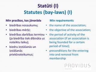 Statūti (I)
Statutes (bay-laws) (I)
Min prasības, kas jānorāda
• biedrības nosaukumu;
• biedrības mērķi;
• biedrības darbības termiņu
(ja biedrība tiek dibināta uz
noteiktu laiku);
• biedru iestāšanās un
izstāšanās
priekšnoteikumus;
Min requirements
• the name of the association;
• the objective of the association;
• the period of activity of the
association (if an association is
being founded for a certain
period of time);
• preconditions for the entering
into and removal from
membership
 