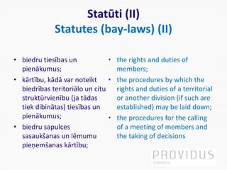 Statūti (II)
Statutes (bay-laws) (II)
• biedru tiesības un
pienākumus;
• kārtību, kādā var noteikt
biedrības teritoriālo un citu
struktūrvienību (ja tādas
tiek dibinātas) tiesības un
pienākumus;
• biedru sapulces
sasaukšanas un lēmumu
pieņemšanas kārtību;
• the rights and duties of
members;
• the procedures by which the
rights and duties of a territorial
or another division (if such are
established) may be laid down;
• the procedures for the calling
of a meeting of members and
the taking of decisions
 