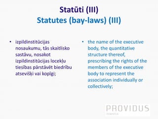 Statūti (III)
Statutes (bay-laws) (III)
• izpildinstitūcijas
nosaukumu, tās skaitlisko
sastāvu, nosakot
izpildinstitūcijas locekļu
tiesības pārstāvēt biedrību
atsevišķi vai kopīgi;
• the name of the executive
body, the quantitative
structure thereof,
prescribing the rights of the
members of the executive
body to represent the
association individually or
collectively;
 